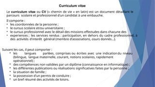 Curriculum vitae
Le curriculum vitae ou CV (« chemin de vie » en latin) est un document détaillant le
parcours scolaire et professionnel d'un candidat à une embauche.
Il comporte :
•
•
•
•
les coordonnées de la personne ;
le cursus scolaire et/ou universitaire ;
le cursus professionnel avec le détail des missions effectuées dans chacune des
experiences ; les services rendus : participation, en dehors du cadre professionnel, à
des activités d'interêt général (membre d'associations, cours donnés...).
Suivant les cas, il peut comporter :
• les langues parlées, comprises ou écrites avec une indicationdu niveau
(bilingue, langue maternelle, courant, notions scolaires, rapidement
opérationnel) ;
• des compétences non validées par un diplôme (connaissance en informatique) ;
• les différentes publications ou réalisations significatives faites par la personne ;
• la situation de famille ;
• la possession d'un permis de conduire ;
• un bref résumé des activités de loisirs.
 