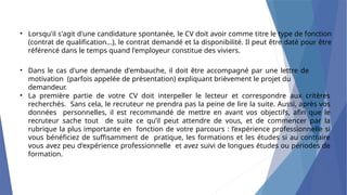 • Lorsqu'il s'agit d'une candidature spontanée, le CV doit avoir comme titre le type de fonction
(contrat de qualification...), le contrat demandé et la disponibilité. Il peut être daté pour être
référencé dans le temps quand l'employeur constitue des viviers.
• Dans le cas d'une demande d'embauche, il doit être accompagné par une lettre de
motivation (parfois appelée de présentation) expliquant brièvement le projet du
demandeur.
• La première partie de votre CV doit interpeller le lecteur et correspondre aux critères
recherchés. Sans cela, le recruteur ne prendra pas la peine de lire la suite. Aussi, après vos
données personnelles, il est recommandé de mettre en avant vos objectifs, afin que le
recruteur sache tout de suite ce qu’il peut attendre de vous, et de commencer par la
rubrique la plus importante en fonction de votre parcours : l’expérience professionnelle si
vous bénéficiez de suffisamment de pratique, les formations et les études si au contraire
vous avez peu d'expérience professionnelle et avez suivi de longues études ou périodes de
formation.
 