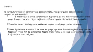 Forme :
le curriculum vitae est comme votre carte de visite, c’est pourquoi il est essentiel de
soigner sa présentation.

Il doit être clair et concis. Dans la mesure du possible, essayez de le faire tenir sur une seule
page, à moins que vous n’ayez déjà une expérience professionnelle très développée.
Evitez les fautes d’orthographe, ceci étant toujours mal perçu par les recruteurs.
Faites également attention à la mise en page, qui doit être homogène. Vous pouvez
façonner votre CV de différentes façons mais veillez à ce que la présentation reste
toujours propre et soignée.
 