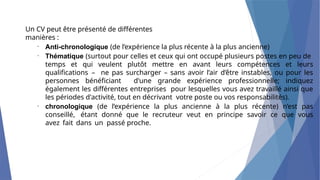 Un CV peut être présenté de différentes
manières :
•
Anti-chronologique (de l’expérience la plus récente à la plus ancienne)
Thématique (surtout pour celles et ceux qui ont occupé plusieurs postes en peu de
temps et qui veulent plutôt mettre en avant leurs compétences et leurs
qualifications – ne pas surcharger – sans avoir l’air d’être instables, ou pour les
personnes bénéficiant d'une grande expérience professionnelle; indiquez
également les différentes entreprises pour lesquelles vous avez travaillé ainsi que
les périodes d'activité, tout en décrivant votre poste ou vos responsabilités).
chronologique (de l’expérience la plus ancienne à la plus récente) n’est pas
conseillé, étant donné que le recruteur veut en principe savoir ce que vous
avez fait dans un passé proche.
•
•
 
