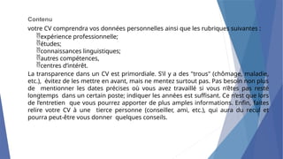 Contenu
votre CV comprendra vos données personnelles ainsi que les rubriques suivantes :
expérience professionnelle;
études;
connaissances linguistiques;
autres compétences,
centres d’intérêt.
La transparence dans un CV est primordiale. S’il y a des "trous" (chômage, maladie,
etc.), évitez de les mettre en avant, mais ne mentez surtout pas. Pas besoin non plus
de mentionner les dates précises où vous avez travaillé si vous n’êtes pas resté
longtemps dans un certain poste; indiquer les années est suffisant. Ce n’est que lors
de l’entretien que vous pourrez apporter de plus amples informations. Enfin, faites
relire votre CV à une tierce personne (conseiller, ami, etc.), qui aura du recul et
pourra peut-être vous donner quelques conseils.
 