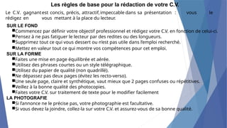 Les règles de base pour la rédaction de votre C.V.
Le C.V. gagnantest concis, précis, attractif,impeccable dans sa présentation : vous le
rédigez en vous mettant à la place du lecteur.
SUR LE FOND
■Commencez par définir votre objectif professionnel et rédigez votre C.V. en fonction de celui-ci.
■Pensez à ne pas fatiguer le lecteur par des redites ou des longueurs.
■Supprimez tout ce qui vous dessert ou n’est pas utile dans l’emploi recherché.
■Mettez en valeur tout ce qui montre vos compétences pour cet emploi.
SUR LA FORME
■Faites une mise en page équilibrée et aérée.
■Utilisez des phrases courtes ou un style télégraphique.
■Utilisez du papier de qualité (non quadrillé).
■Ne dépassez pas deux pages (évitez les recto-verso).
■Une seule page, claire et synthétique, vaut mieux que 2 pages confuses ou répétitives.
■Veillez à la bonne qualité des photocopies.
■Faites votre C.V. sur traitement de texte pour le modifier facilement
LA PHOTOGRAFIE
■Si l’annonce ne le précise pas, votre photographie est facultative.
■Si vous devez la joindre, collez-la sur votre C.V. et assurez-vous de sa bonne qualité.
 