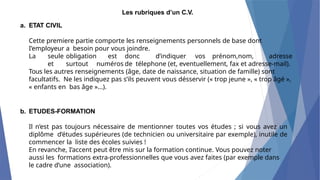 Les rubriques d’un C.V.
a. ETAT CIVIL
Cette premiere partie comporte les renseignements personnels de base dont
I’employeur a besoin pour vous joindre.
La seule obligation est donc d’indiquer vos prénom,nom, adresse
et surtout numéros de télephone (et, eventuellement, fax et adresse-mail).
Tous les autres renseignements (âge, date de naissance, situation de famille) sont
facultatifs. Ne les indiquez pas s’ils peuvent vous désservir (« trop jeune », « trop âgé »,
« enfants en bas âge »...).
b. ETUDES-FORMATION
Il n’est pas toujours nécessaire de mentionner toutes vos études ; si vous avez un
diplôme d’études supérieures (de technicien ou universitaire par exemple), inutile de
commencer la liste des écoles suivies !
En revanche, I’accent peut être mis sur la formation continue. Vous pouvez noter
aussi les formations extra-professionnelles que vous avez faites (par exemple dans
le cadre d’une association).
 