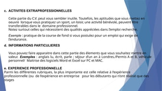 c. ACTIVITES EXTRAPROFESSIONNELLES
Cette partie du C.V. peut vous sembler inutile. Toutefois, les aptitudes que vous mettez en
oeuvre lorsque vous pratiquez un sport, un loisir, une activité bénévole, peuvent être
transferables dans le domaine professionnel.
Notez surtout celles qui nécessitent des qualités appréciées dans I’emploi recherche.
Exemple : pratique de la course de fond si vous postulez pour un emploi qui exige de
I’endurance.
d. INFORMATIONS PARTICULIERES
Vous pouvez faire apparaitre dans cette partie des élements que vous souhaitez mettre en
valeur. Exemples : anglais lu, écrit, parle ; séjour d’un an à Londres./Permis A et B, véhicule
personnel/ Maitrise des logiciels Word et Excel sur PC et MAC.
e. EXPERIENCE PROFESSIONNELLE
Parmi les différentes rubriques, la plus importante est celle relative à l’expérience
professionnelle (ou de l’expérience en entreprise pour les débutants qui n’ont réalisé que des
stages
 