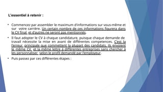 L’essentiel à retenir :
• Commencez par assembler le maximum d'informations sur vous-même et
sur votre carrière. Un certain nombre de ces informations figurera dans
le CV final et d'autres ne seront pas mentionnés.
Il faut adopter le CV à chaque candidature, puisque chaque demande de
travail nécessite la mise en avant de différentes competences. C'est la
l'erreur principale que commettent la plupart des candidats, ils envoient
le même CV et la même lettre à différentes entreprises sans chercher à
les personnaliser selon le profil demandé par l'employeur.
Puis passez par ces différentes étapes :
•
•
 