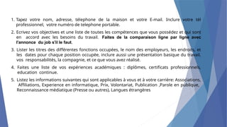 1. Tapez votre nom, adresse, télephone de la maison et votre E-mail. Inclure votre tél
professionnel, votre numéro de telephone portable.
2. Ecrivez vos objectives et une liste de toutes les compétences que vous possédez et qui sont
en accord avec les besoins du travail. Faites de la comparaison ligne par ligne avec
l'annonce du job s'il le faut.
3. Lister les titres des différentes fonctions occupées, le nom des employeurs, les endroits, et
les dates pour chaque position occupée, inclure aussi une présentation basique du travail,
vos responsabilités, la compagnie, et ce que vous avez réalisé.
4. Faites une liste de vos expériences académiques : diplômes, certificats professionnels,
education continue.
5. Listez les informations suivantes qui sont applicables à vous et à votre carrière: Associations,
Affiliations, Experience en informatique, Prix, Volontariat, Publication ,Parole en publique,
Reconnaissance médiatique (Presse ou autres), Langues étrangères
 