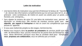 Lettre de motivation
• Une bonne lettre de motivation vous permet d’intéresser le lecteur, de " I’accrôcher
", de donner des informations complémentaires qui ne sont pas dans le C.V., et qui
précisent votre candidature, de mettre en avant vos atoûts pour un poste, une
fonction, une entreprise,,,
Sans répeter le contenu de votre CV, une lettre de motivation vous permet de
décrocher un rendez-vous. Elle montre de manière concise quels sont vos
objectifs par rapport à l’entreprise et met en avant les compétences que vous
pouvez lui apporter.
Si vous avez réalisé des projets ou des stages, mentionnez-les.
Mettez-vous toujours dans la position de préstataire de services plutôt que dans
celle de demandeur. Vous pouvez mentionner les points forts de l’entreprise, mais
vous devez démontrer pourquoi vous êtes le candidat ideal pour l'employeur;
vous proposez une collaboration, vous ne sollicitez pas un travail.
•
•
•
 