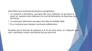 Votre lettre sera constituée de plusieurs paragraphes :
• un consacré à l’entreprise, pourquoi elle vous intêresse, ou pourquoi le
poste en question vous intêresse si le nom de l’entreprise ne figure pas dans
l’annonce;
• un autre pour démontrer pourquoi vous êtes le candidat idéal;
• Et un troisième pour évoquer une future collaboration.
N’oubliez pas la formule de politesse à la fin de votre lettre, en indiquant que
vous reprendrez contact une dizaine de jours plus tard.
 