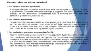 Comment rédiger une lettre de motivation?
 Les lettres de motivation de débutants
Si vous postulez pour un premier emploi, votre lettre (accompagnée ou non d’un C.V.) devra
le plus souvent clairement mentionner votre âge et s’appuyer tout particulierement sur les
preuves de vos motivations (connaissances dans le domaine que vous avez ciblé,
démarches personnelles, curiosité, etc.).
 Les réponses aux annonces
Lorsque vous répondez à une petite annonce (presse, etc.), votre lettre doit mettre l’accent
sur les compétences, qualités, experiences et spécificités correspondant au poste à
pourvoir. Vous devez donc commencer par analyser l’offre d’emploi, en isolant chacun
des critères et les classer avant d’y répondre point par point.
 Les candidatures spontanées accompagnées d’un C.V.
Pour vos candidatures spontanées, le choix vous appartient d’y joindre, ou non, votre C.V.
Dans tous les cas, votre lettre doit s’appuyer sur une connaissance assez approfondie de
l’entreprise à laquelle vous profonde adressez. Commencez ainsi par lui apporter la preuve
que vous vous intéressez à elle. C’est seulement dans un deuxième paragraphe que, parmi
vos compétences, vous mettrez en relief celles qui sont les plus susceptibles de donner à
votre interlocuteur l’envie de vous rencontrer.
 