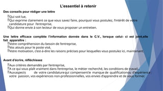 L’essentiel à retenir
Des conseils pour rédiger une lettre
Qui soit lue,
Qui exprime clairement ce que vous savez faire, pourquoi vous postulez, l’intérêt de votre
candidature pour l’entreprise,
Qui donne envie à son lecteur de vous proposer un entretien.
Une lettre efficace complète l’information donnée dans le C.V., lorsque celui- ci est joint,elle
fait apparaître :
Votre compréhension du besoin de l’entreprise,
Vos atouts pour le poste visé,
Votre motivation, c’est-à-dire les raisons précises pour lesquelles vous postulez ici, maintenant.
Avant d’écrire, réfléchissez
Aux critères demandés par l’entreprise,
A ce qui vous plaît vraiment dans l’entreprise, le métier recherché, les conditions de travail...
Auxaspects de votre candidaturequi compensentle manque de qualificationou d’expérience :
votre passion, vos expériences non-professionnelles, vos envies d’apprendre et de vous former.
 