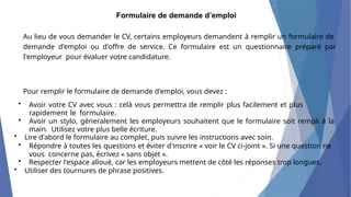 Formulaire de demande d’emploi
Au lieu de vous demander le CV, certains employeurs demandent à remplir un formulaire de
demande d'emploi ou d'offre de service. Ce formulaire est un questionnaire préparé par
I'employeur pour évaluer votre candidature.
Pour remplir le formulaire de demande d'emploi, vous devez :
• Avoir votre CV avec vous : celà vous permettra de remplir plus facilement et plus
rapidement le formulaire.
• Avoir un stylo, géneralement les employeurs souhaitent que le formulaire soit rempli à la
main. Utilisez votre plus belle écriture.
• Lire d'abord le formulaire au complet, puis suivre les instructions avec soin.
• Répondre à toutes les questions et éviter d'inscrire « voir le CV ci-joint ». Si une question ne
vous concerne pas, écrivez « sans objet ».
• Respecter l'espace alloué, car les employeurs mettent de côté les réponses trop longues.
• Utiliser des tournures de phrase positives.
 