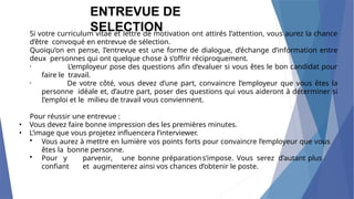Si votre curriculum vitae et lettre de motivation ont attirés I’attention, vous aurez la chance
d’être convoqué en entrevue de sélection.
Quoiqu’on en pense, I’entrevue est une forme de dialogue, d’échange d’information entre
deux personnes qui ont quelque chose à s’offrir réciproquement.
• L’employeur pose des questions afin d’evaluer si vous êtes le bon candidat pour
faire le travail.
• De votre côté, vous devez d’une part, convaincre I’employeur que vous êtes la
personne idéale et, d’autre part, poser des questions qui vous aideront à déterminer si
I’emploi et le milieu de travail vous conviennent.
Pour réussir une entrevue :
• Vous devez faire bonne impression des les premières minutes.
• L’image que vous projetez influencera l’interviewer.
• Vous aurez à mettre en lumière vos points forts pour convaincre l’employeur que vous
êtes la bonne personne.
• Pour y parvenir, une bonne préparations’impose. Vous serez d’autant plus
confiant et augmenterez ainsi vos chances d’obtenir le poste.
ENTREVUE DE
SELECTION
 