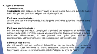 A. Types d’entrevues
L’entrevue très
structurée :
les questions sont préparées, l’interviewer les pose toutes, l’une à la suite de l’autre,
sans déroger. Les questions exigent une réponse précise.
L’entrevue non structurée :
aucune question n’a été préparée. c’est le genre d’entrevue qui prend la forme d’une
conversation.
L’entrevue semi-structurée :
c’est un mélange des deux. L’employeur a préparé des questions en fonction des
exigences du poste et n’hésitera pas à vous questionner davantage lorsqu’il le jugera
nécessaire. Généralement, il s’est préparé une grille pour évaluer vos
connaissances, votre personnalité, vos réalisations et votre expérience
L’entrevue face-à-face :
elle est menée par un supérieur hiérarchique ou un conseillé en ressources
humaines. C’est l’entrevue la moins stressante puisque vous êtes seul avec
l’interviewer. La seule recommandation est de s’adapter au style de l’autre.
 