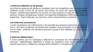 L’entrevue collective ou de groupe:
vous êtes en présence de plusieurs candidats, donc en compétition avec les autres et la
meilleure chose à faire est de rester vous-même. On pose des questions auxquelles
chaque candidat doit répondre. Ou encore, on vous propose un sujet de discussion. On
observe chaque candidat pour évaluer: les capacités d’adaptation, l’affirmation de soi, le
leadership, l’esprit d’équipe, vos réactions, votre comportement en général
Les entrevues successives:
si votre candidature est intéressante, il est possible que plusieurs personnes qui ont un
mot à dire dans la décision de l’embauche veuillent vous rencontrer. La seule difficulté
est de rester cohérent car certaines questions peuvent être répétées au cours de ces
entretiens.
L’entrevue téléphonique :
il arrive parfois que les employeurs débutent le processus de recrutement par une
entrevue téléphonique, Répondez à toutes les questions mais soyez concis et ne
dévoilez pas tout au téléphone, essayer plutôt d’obtenir un rendez-vous
 