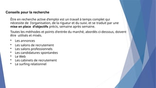 Conseils pour la recherche
Être en recherche active d'emploi est un travail à temps complet qui
nécessite de I'organisation, de la rigueur et du suivi, et se traduit par une
mise en place d'objectifs précis, semaine après semaine.
Toutes les méthodes et points d'entrée du marché, abordés ci-dessous, doivent
être utilisés et mixés.
• Les annonces
• Les salons de recrutement
• Les salons professionnels
• Les candidatures spontanées
• Le Web
• Les cabinets de recrutement
• Le surfing relationnel
 