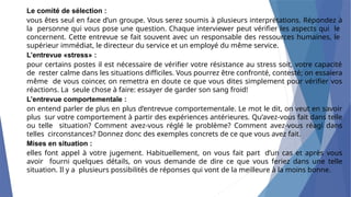 Le comité de sélection :
vous êtes seul en face d’un groupe. Vous serez soumis à plusieurs interprétations. Répondez à
la personne qui vous pose une question. Chaque interviewer peut vérifier les aspects qui le
concernent. Cette entrevue se fait souvent avec un responsable des ressources humaines, le
supérieur immédiat, le directeur du service et un employé du même service.
L’entrevue «stress» :
pour certains postes il est nécessaire de vérifier votre résistance au stress soit, votre capacité
de rester calme dans les situations difficiles. Vous pourrez être confronté, contesté; on essaiera
même de vous coincer, on remettra en doute ce que vous dites simplement pour vérifier vos
réactions. La seule chose à faire: essayer de garder son sang froid!
L’entrevue comportementale :
on entend parler de plus en plus d’entrevue comportementale. Le mot le dit, on veut en savoir
plus sur votre comportement à partir des expériences antérieures. Qu’avez-vous fait dans telle
ou telle situation? Comment avez-vous réglé le problème? Comment avez-vous réagi dans
telles circonstances? Donnez donc des exemples concrets de ce que vous avez fait.
Mises en situation :
elles font appel à votre jugement. Habituellement, on vous fait part d’un cas et après vous
avoir fourni quelques détails, on vous demande de dire ce que vous feriez dans une telle
situation. Il y a plusieurs possibilités de réponses qui vont de la meilleure à la moins bonne.
 