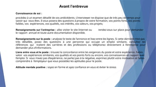 Avant l’entrevue
Connaissance de soi :
procédez à un examen détaillé de vos antécédents. L’interviewer ne dispose que de très peu de temps pour
savoir qui vous êtes. Il vous posera des questions à propos de votre formation, vos points forts, vos points
faibles, vos expériences, vos qualités, vos intérêts, vos valeurs, vos projets;
Renseignements sur l’entreprise : allez visiter le site Internet ou rendez-vous sur place pour demander
le rapport annuel et toute autre documentation disponible.
Renseignements sur le poste : analysez le texte de l’annonce et lisez entre les lignes. Si cette dernière n’est pas
très détaillée, posez des questions à une personne qui occupe un emploi similaire, consultez les
références qui traitent des carrières et des professions ou téléphonez directement à l’entreprise pour
demander plus d’informations.
Liens entre vous et le poste : trouvez la concordance entre les exigences du poste et votre expérience. Faites
valoir vos expériences similaires, vos qualités et vos points forts ou encore, vos connaissances en rapport avec
l’emploi. Si vous n’avez pas d’expérience, ne parlez pas à la négative, exprimez plutôt votre motivation et faites
comprendre à l’employeur que vous possédez les aptitudes pour le poste.
Attitude mentale positive : soyez en forme et ayez confiance en vous et éviter le stress
 