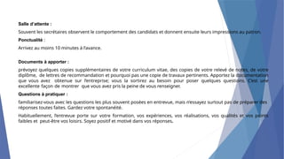 Salle d’attente :
Souvent les secrétaires observent le comportement des candidats et donnent ensuite leurs impressions au patron.
Ponctualité :
Arrivez au moins 10 minutes à l’avance.
Documents à apporter :
prévoyez quelques copies supplémentaires de votre curriculum vitae, des copies de votre relevé de notes, de votre
diplôme, de lettres de recommandation et pourquoi pas une copie de travaux pertinents. Apportez la documentation
que vous avez obtenue sur l’entreprise; vous la sortirez au besoin pour poser quelques questions. C’est une
excellente façon de montrer que vous avez pris la peine de vous renseigner.
Questions à pratiquer :
familiarisez-vous avec les questions les plus souvent posées en entrevue, mais n’essayez surtout pas de préparer des
réponses toutes faites. Gardez votre spontanéité.
Habituellement, l’entrevue porte sur votre formation, vos expériences, vos réalisations, vos qualités et vos points
faibles et peut-être vos loisirs. Soyez positif et motivé dans vos réponses.
 