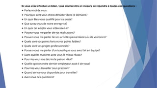 Si vous avez effectué un bilan, vous devriez être en mesure de répondre à toutes ces questions :
∗ Parlez-moi de vous.
∗ Pourquoi avez-vous choisi d’étudier dans ce domaine?
∗ En quoi êtes-vous qualifié pour ce poste?
∗ Que savez-vous de notre entreprise?
∗ En quoi cet emploi vous intéresse-t-il?
∗ Pouvez-vous me parler de vos réalisations?
∗ Pouvez-vous me parler de vos activités parascolaires ou de vos loisirs?
∗ Quels sont vos points forts et vos points faibles?
∗ Quels sont vos projets professionnels?
∗ Pouvez-vous me parler d’un travail que vous avez fait en équipe?
∗ Dans quelles matières avez-vous le mieux réussi?
∗ Pourriez-vous me décrire le patron idéal?
∗ Quelle opinion votre dernier employeur avait-il de vous?
∗ Pourriez-vous travailler sous pression?
∗ Quand seriez-vous disponible pour travailler?
∗ Avez-vous des questions?
 
