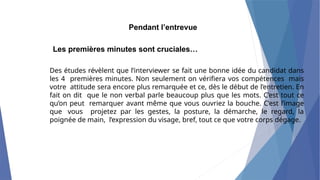 Pendant l’entrevue
Les premières minutes sont cruciales…
Des études révèlent que l’interviewer se fait une bonne idée du candidat dans
les 4 premières minutes. Non seulement on vérifiera vos compétences mais
votre attitude sera encore plus remarquée et ce, dès le début de l’entretien. En
fait on dit que le non verbal parle beaucoup plus que les mots. C’est tout ce
qu’on peut remarquer avant même que vous ouvriez la bouche. C’est l’image
que vous projetez par les gestes, la posture, la démarche, le regard, la
poignée de main, l’expression du visage, bref, tout ce que votre corps dégage.
 