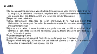 Le verbal :
Ce que vous direz, comment vous le direz, le ton de votre voix, comme parler trop fort
ou trop bas, le débit soit, trop vite ou trop lent, et la conviction que vous mettrez dans
vos propos, tous ces détails auront une incidence pendant l’entrevue.
Répondez avec précision
Soyez convaincant. Répondez de façon affirmative. Il ne faut pas sentir trop
d’hésitation de votre part. Surveillez le ton de votre voix. Un ton monocorde pourrait
ennuyer l’interviewer.
Ajustez votre débit. Si votre interlocuteur parle très vite, accélérez le vôtre. Si au
contraire il parle très lentement, ralentissez un peu. Même chose s’il parle fort ou si
vous l’entendez à peine.
Parlez de façon positive.
Utilisez le jargon professionnel. Parlez le même langage que l’employeur.
Soignez votre langage. Attention aux tics verbaux comme : « eeh », « hummm ».
Demandez à vos amis de vous signaler ces tics.
 
