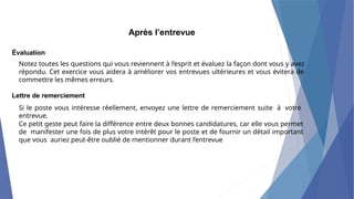 Après l’entrevue
Évaluation
Notez toutes les questions qui vous reviennent à l’esprit et évaluez la façon dont vous y avez
répondu. Cet exercice vous aidera à améliorer vos entrevues ultérieures et vous évitera de
commettre les mêmes erreurs.
Lettre de remerciement
Si le poste vous intéresse réellement, envoyez une lettre de remerciement suite à votre
entrevue.
Ce petit geste peut faire la différence entre deux bonnes candidatures, car elle vous permet
de manifester une fois de plus votre intérêt pour le poste et de fournir un détail important
que vous auriez peut-être oublié de mentionner durant l’entrevue
 