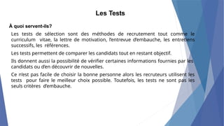 À quoi servent-ils?
Les tests de sélection sont des méthodes de recrutement tout comme le
curriculum vitae, la lettre de motivation, l’entrevue d’embauche, les entretiens
successifs, les références.
Les tests permettent de comparer les candidats tout en restant objectif.
Ils donnent aussi la possibilité de vérifier certaines informations fournies par les
candidats ou d’en découvrir de nouvelles.
Ce n’est pas facile de choisir la bonne personne alors les recruteurs utilisent les
tests pour faire le meilleur choix possible. Toutefois, les tests ne sont pas les
seuls critères d’embauche.
Les Tests
 