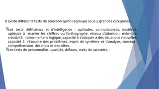 Il existe différents tests de sélection qu’on regroupe sous 2 grandes catégories :
Les tests d’efficience et d’intelligence : aptitudes, connaissances, dextérité,
aptitude à manier les chiffres ou l’orthographe, niveau d’attention, mémoire,
créativité, raisonnement logique, capacité à s’adapter à des situations nouvelles,
capacité à résoudre des problèmes, esprit de synthèse et d’analyse, concept :
compréhension des mots et des idées.
Les tests de personnalité : qualités, défauts, traits de caractère.
 