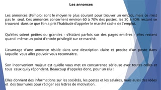 Les annonces
Les annonces d'emploi sont le moyen le plus courant pour trouver un emploi, mais ce n'est
pas le seul. Ces annonces concernent environ 60 à 70% des postes, les 30 a 40% restant se
trouvant dans ce que l'on a pris l'habitude d'appeler le marché cache de I'emploi.
Qu'elles soient petites ou grandes - s’étalant parfois sur des pages entières - elles restent
quand même un point d'entrée privilegié sur ce marché.
L'avantage d'une annonce réside dans une description claire et precise d'un poste dans
laquelle vous allez pouvoir vous reconnaitre.
Son inconvenient majeur est qu'elle vous met en concurrence sérieuse avec toutes celles et
tous ceux qui y répondent. Beaucoup d'appeles donc, pour un élu !
Elles donnent des informations sur les sociétés, les postes et les salaires, mais aussi des idées
et des tournures pour rédiger ses lettres de motivation.
 