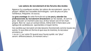 Les salons de recrutement et les forums des écoles
Apparus il y a quelques années, les salons de recrutement - pour la
plupart dédiés aux nouvelles technologies - sont de plus en plus
nombreux, fréquents et courus.
Le gros avantage de cette formule est qu'on peut y aborder les
professionnels du recrutement directement sur les stands , ils sont la
pour discuter un moment avec eux, et leur laisser son CV en main
propre. Rien ne vaut un contact direct, même bref. A faire dans une
optique de candidatures spontanées à moyen terme,
Ces sociétes qui recrutent ont des besoins fonctionnels comme toutes les
autres. Si vous êtes en forme et que vous le montrez, le recruteur
annotera un
+ ou un ++ sur votre CV quand vous l'aurez quitté. ces "plus"
seront differenciateurs, le moment venu !
 