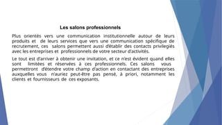 Les salons professionnels
Plus orientés vers une communication institutionnelle autour de leurs
produits et de leurs services que vers une communication spécifique de
recrutement, ces salons permettent aussi d’établir des contacts privilegiés
avec les entreprises et professionnels de votre secteur d'activités.
Le tout est d'arriver à obtenir une invitation, et ce n'est évident quand elles
sont limitées et réservées à ces professionnels. Ces salons vous
permettront d’étendre votre champ d'action en contactant des entreprises
auxquelles vous n'auriez peut-être pas pensé, à priori, notamment les
clients et fournisseurs de ces exposants.
 
