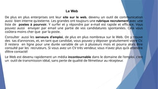 Le Web
De plus en plus enterprises ont leur site sur le web, devenu un outil de communication
aussi bien interne qu'externe. Les grandes ont toujours une rubrique recrutement avec une
liste de postes à pourvoir. Y surfer et y répondre par e-mail est rapide et efficace. Vous
pouvez aussi envoyer par email une partie de vos candidatures spontanées. Celà vous
coûtera moins cher que par la poste.
Consulter aussi les serveurs d'emploi, de plus en plus nombreux sur le Web. On y trouve
des tas d'annonces, et, en tant que candidat, vous pouvez y déposer gratuitement votre CV.
Il restera en ligne pour une durée variable de un à plusieurs mois et pourra alors être
consulté par les recruteurs. Si vous avez un CV très vendeur, vous n'avez plus qu’à attendre
d’être contacté!
Le Web est devenu rapidement un média incontournable dans le domaine de l'emploi. c'est
un outil de transmission idéal, sans perte de qualité de l’émetteur au récepteur.
 