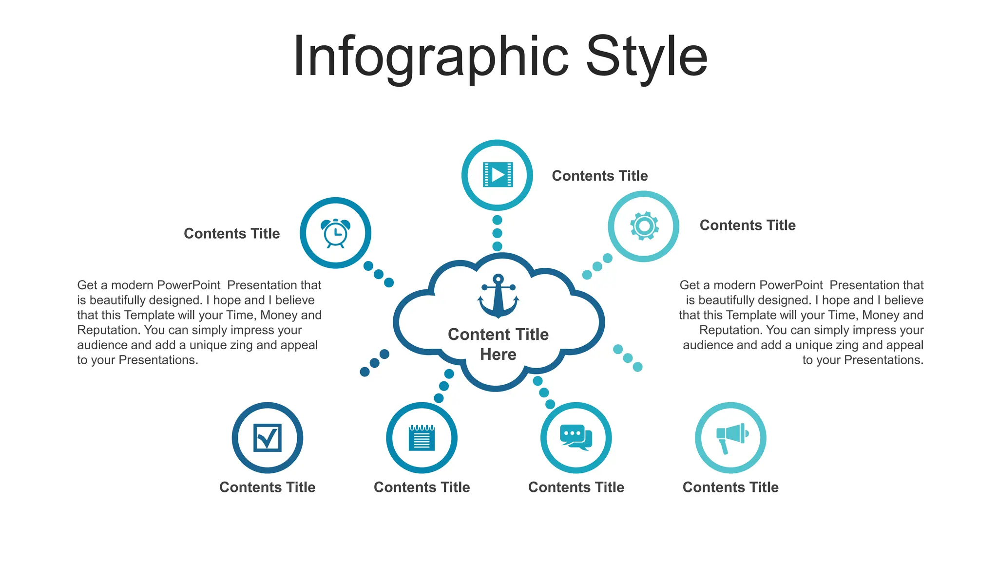 Infographic Style
Content Title
Here
Contents Title
Contents Title
Contents Title
Contents Title Contents Title Contents Title Contents Title
Get a modern PowerPoint Presentation that
is beautifully designed. I hope and I believe
that this Template will your Time, Money and
Reputation. You can simply impress your
audience and add a unique zing and appeal
to your Presentations.
Get a modern PowerPoint Presentation that
is beautifully designed. I hope and I believe
that this Template will your Time, Money and
Reputation. You can simply impress your
audience and add a unique zing and appeal
to your Presentations.
 
