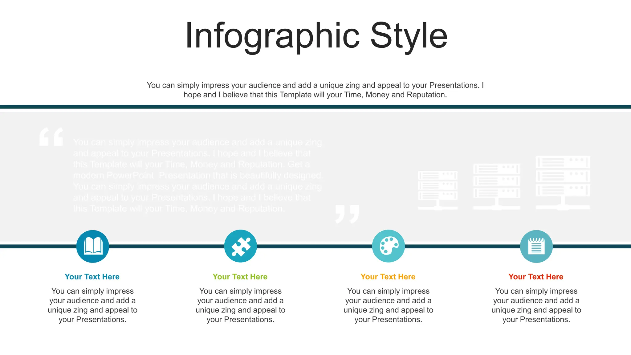 Infographic Style
You can simply impress your audience and add a unique zing
and appeal to your Presentations. I hope and I believe that
this Template will your Time, Money and Reputation. Get a
modern PowerPoint Presentation that is beautifully designed.
You can simply impress your audience and add a unique zing
and appeal to your Presentations. I hope and I believe that
this Template will your Time, Money and Reputation.
You can simply impress
your audience and add a
unique zing and appeal to
your Presentations.
Your Text Here
You can simply impress
your audience and add a
unique zing and appeal to
your Presentations.
Your Text Here
You can simply impress
your audience and add a
unique zing and appeal to
your Presentations.
Your Text Here
You can simply impress
your audience and add a
unique zing and appeal to
your Presentations.
Your Text Here
You can simply impress your audience and add a unique zing and appeal to your Presentations. I
hope and I believe that this Template will your Time, Money and Reputation.
 