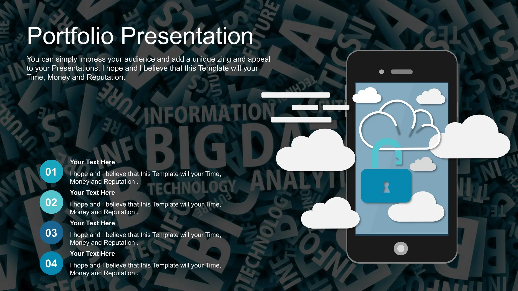 Portfolio Presentation
You can simply impress your audience and add a unique zing and appeal
to your Presentations. I hope and I believe that this Template will your
Time, Money and Reputation.
01
02
03
04
I hope and I believe that this Template will your Time,
Money and Reputation .
Your Text Here
I hope and I believe that this Template will your Time,
Money and Reputation .
Your Text Here
I hope and I believe that this Template will your Time,
Money and Reputation .
Your Text Here
I hope and I believe that this Template will your Time,
Money and Reputation .
Your Text Here
 