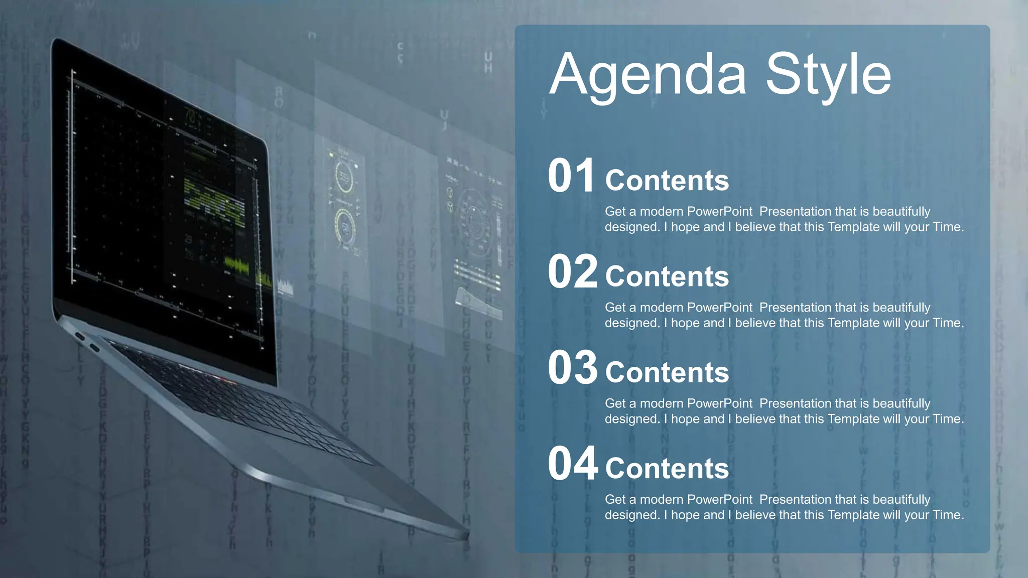Get a modern PowerPoint Presentation that is beautifully
designed. I hope and I believe that this Template will your Time.
Contents
01
Get a modern PowerPoint Presentation that is beautifully
designed. I hope and I believe that this Template will your Time.
Contents
02
Get a modern PowerPoint Presentation that is beautifully
designed. I hope and I believe that this Template will your Time.
Contents
03
Get a modern PowerPoint Presentation that is beautifully
designed. I hope and I believe that this Template will your Time.
Contents
04
Agenda Style
 