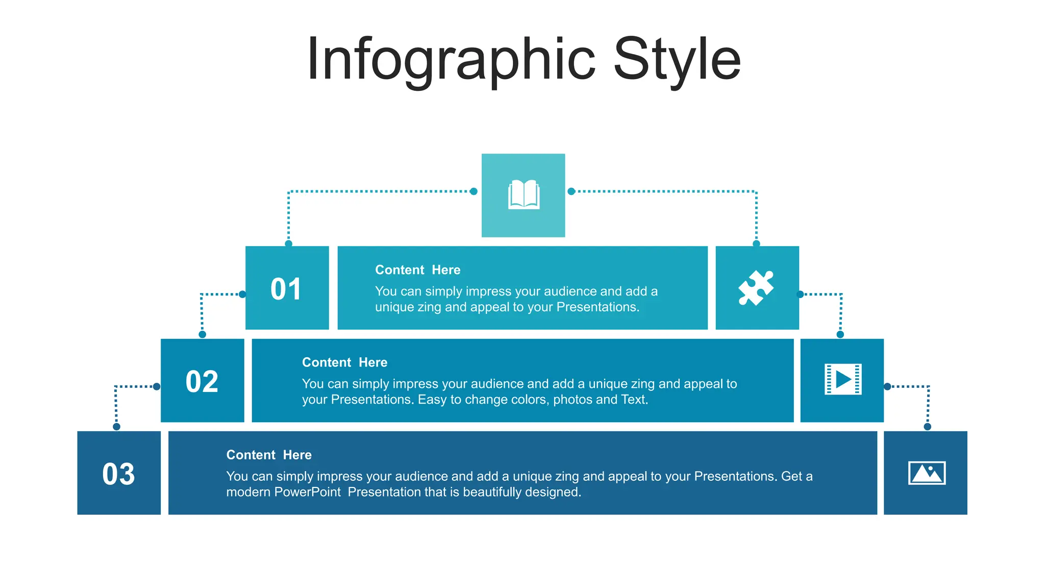 Infographic Style
03 You can simply impress your audience and add a unique zing and appeal to your Presentations. Get a
modern PowerPoint Presentation that is beautifully designed.
Content Here
02 You can simply impress your audience and add a unique zing and appeal to
your Presentations. Easy to change colors, photos and Text.
Content Here
01 You can simply impress your audience and add a
unique zing and appeal to your Presentations.
Content Here
 