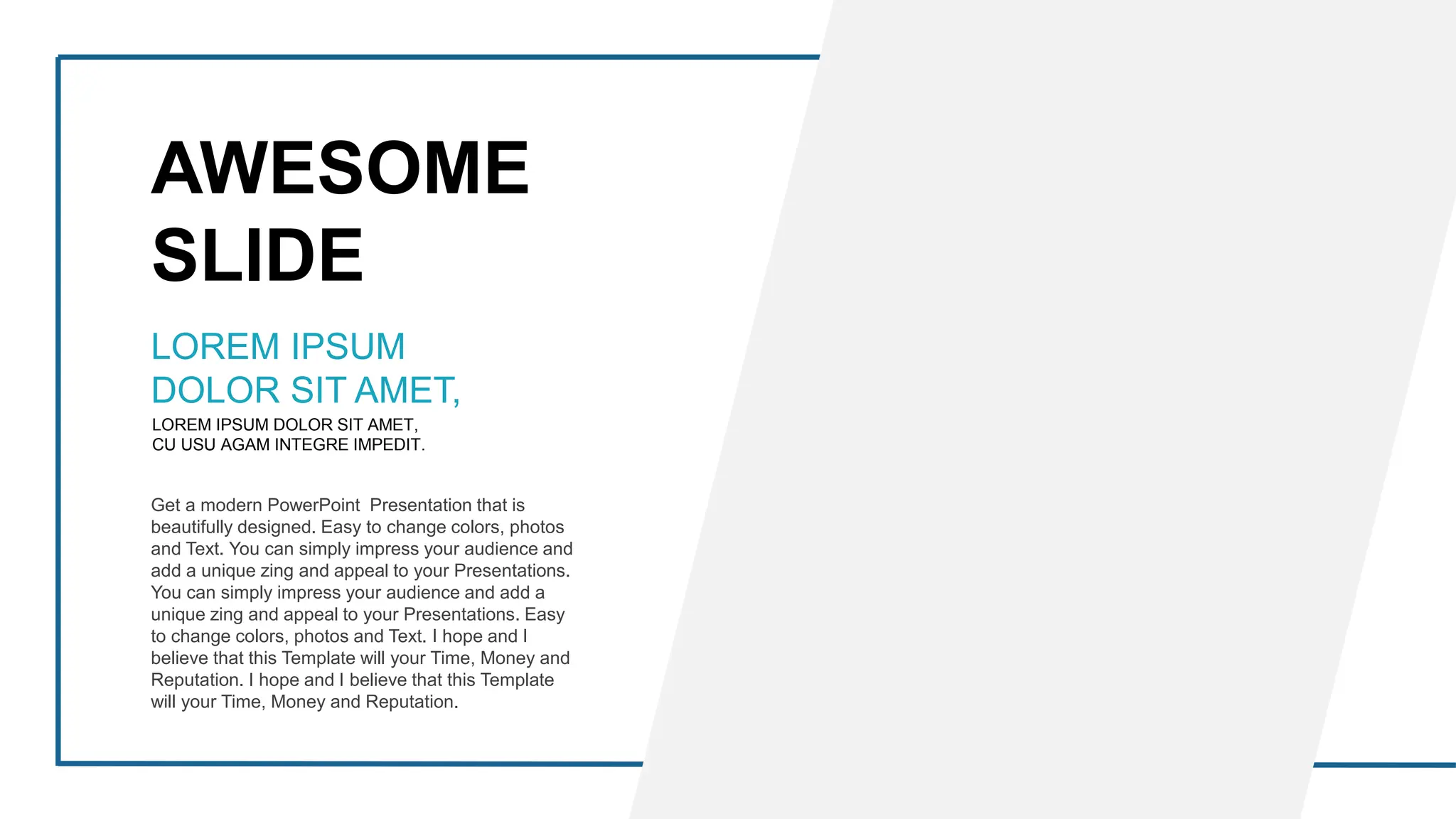AWESOME
SLIDE
LOREM IPSUM DOLOR SIT AMET,
CU USU AGAM INTEGRE IMPEDIT.
LOREM IPSUM
DOLOR SIT AMET,
Get a modern PowerPoint Presentation that is
beautifully designed. Easy to change colors, photos
and Text. You can simply impress your audience and
add a unique zing and appeal to your Presentations.
You can simply impress your audience and add a
unique zing and appeal to your Presentations. Easy
to change colors, photos and Text. I hope and I
believe that this Template will your Time, Money and
Reputation. I hope and I believe that this Template
will your Time, Money and Reputation.
 