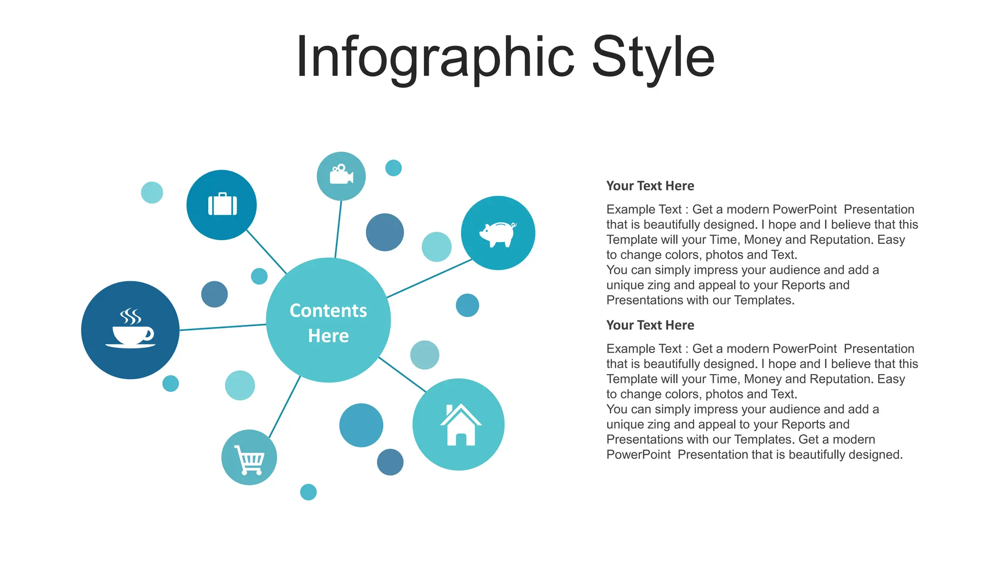 Infographic Style
Your Text Here
Example Text : Get a modern PowerPoint Presentation
that is beautifully designed. I hope and I believe that this
Template will your Time, Money and Reputation. Easy
to change colors, photos and Text.
You can simply impress your audience and add a
unique zing and appeal to your Reports and
Presentations with our Templates.
Your Text Here
Example Text : Get a modern PowerPoint Presentation
that is beautifully designed. I hope and I believe that this
Template will your Time, Money and Reputation. Easy
to change colors, photos and Text.
You can simply impress your audience and add a
unique zing and appeal to your Reports and
Presentations with our Templates. Get a modern
PowerPoint Presentation that is beautifully designed.
Contents
Here
 