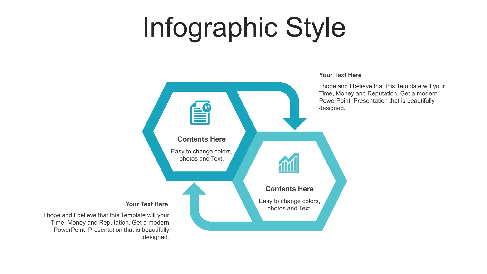 Infographic Style
I hope and I believe that this Template will your
Time, Money and Reputation. Get a modern
PowerPoint Presentation that is beautifully
designed.
Your Text Here
I hope and I believe that this Template will your
Time, Money and Reputation. Get a modern
PowerPoint Presentation that is beautifully
designed.
Your Text Here
Easy to change colors,
photos and Text.
Contents Here
Easy to change colors,
photos and Text.
Contents Here
 