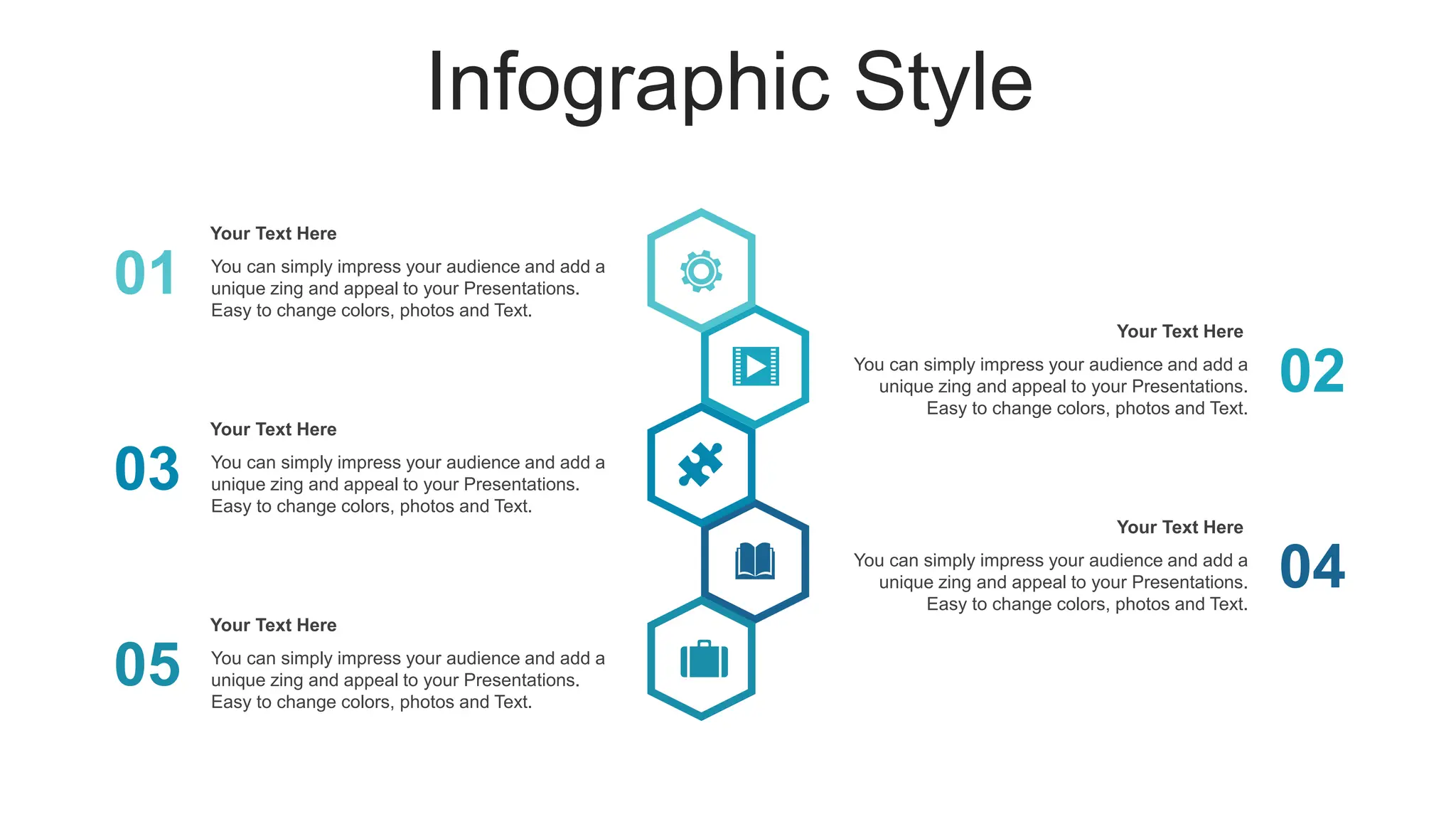 Infographic Style
01 You can simply impress your audience and add a
unique zing and appeal to your Presentations.
Easy to change colors, photos and Text.
Your Text Here
03 You can simply impress your audience and add a
unique zing and appeal to your Presentations.
Easy to change colors, photos and Text.
Your Text Here
05 You can simply impress your audience and add a
unique zing and appeal to your Presentations.
Easy to change colors, photos and Text.
Your Text Here
02
You can simply impress your audience and add a
unique zing and appeal to your Presentations.
Easy to change colors, photos and Text.
Your Text Here
04
You can simply impress your audience and add a
unique zing and appeal to your Presentations.
Easy to change colors, photos and Text.
Your Text Here
 