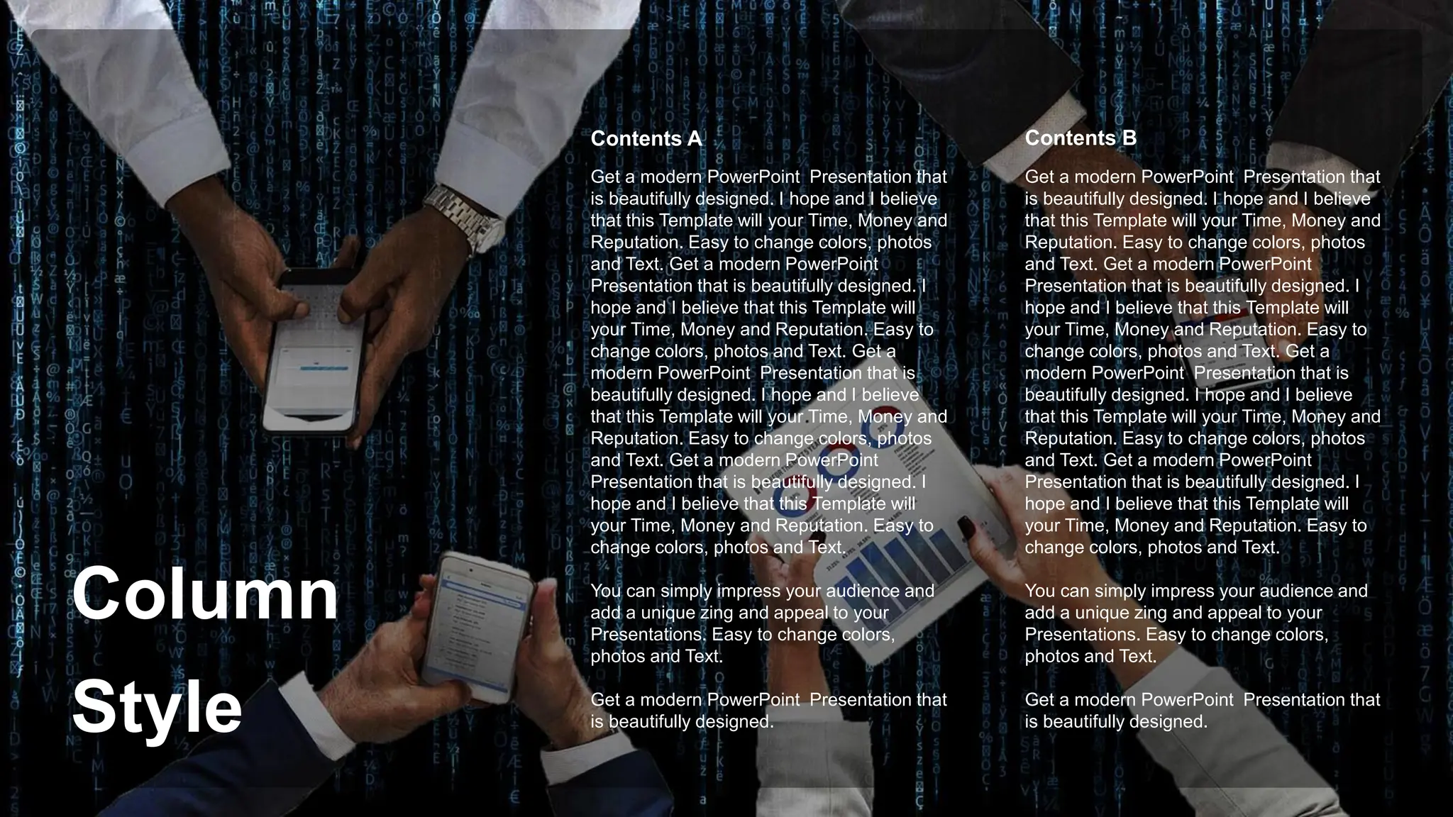 Column
Style
Get a modern PowerPoint Presentation that
is beautifully designed. I hope and I believe
that this Template will your Time, Money and
Reputation. Easy to change colors, photos
and Text. Get a modern PowerPoint
Presentation that is beautifully designed. I
hope and I believe that this Template will
your Time, Money and Reputation. Easy to
change colors, photos and Text. Get a
modern PowerPoint Presentation that is
beautifully designed. I hope and I believe
that this Template will your Time, Money and
Reputation. Easy to change colors, photos
and Text. Get a modern PowerPoint
Presentation that is beautifully designed. I
hope and I believe that this Template will
your Time, Money and Reputation. Easy to
change colors, photos and Text.
You can simply impress your audience and
add a unique zing and appeal to your
Presentations. Easy to change colors,
photos and Text.
Get a modern PowerPoint Presentation that
is beautifully designed.
Contents B
Contents A
Get a modern PowerPoint Presentation that
is beautifully designed. I hope and I believe
that this Template will your Time, Money and
Reputation. Easy to change colors, photos
and Text. Get a modern PowerPoint
Presentation that is beautifully designed. I
hope and I believe that this Template will
your Time, Money and Reputation. Easy to
change colors, photos and Text. Get a
modern PowerPoint Presentation that is
beautifully designed. I hope and I believe
that this Template will your Time, Money and
Reputation. Easy to change colors, photos
and Text. Get a modern PowerPoint
Presentation that is beautifully designed. I
hope and I believe that this Template will
your Time, Money and Reputation. Easy to
change colors, photos and Text.
You can simply impress your audience and
add a unique zing and appeal to your
Presentations. Easy to change colors,
photos and Text.
Get a modern PowerPoint Presentation that
is beautifully designed.
 