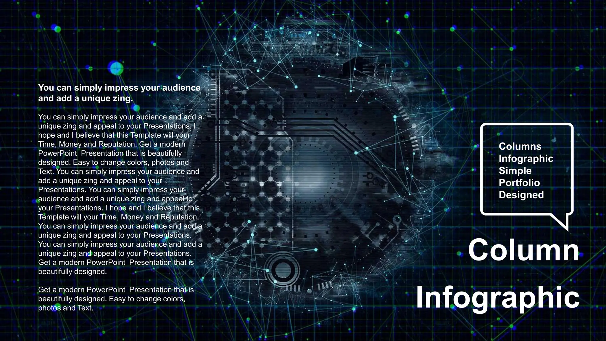 Columns
Infographic
Simple
Portfolio
Designed
Column
Infographic
You can simply impress your audience
and add a unique zing.
You can simply impress your audience and add a
unique zing and appeal to your Presentations. I
hope and I believe that this Template will your
Time, Money and Reputation. Get a modern
PowerPoint Presentation that is beautifully
designed. Easy to change colors, photos and
Text. You can simply impress your audience and
add a unique zing and appeal to your
Presentations. You can simply impress your
audience and add a unique zing and appeal to
your Presentations. I hope and I believe that this
Template will your Time, Money and Reputation.
You can simply impress your audience and add a
unique zing and appeal to your Presentations.
You can simply impress your audience and add a
unique zing and appeal to your Presentations.
Get a modern PowerPoint Presentation that is
beautifully designed.
Get a modern PowerPoint Presentation that is
beautifully designed. Easy to change colors,
photos and Text.
 