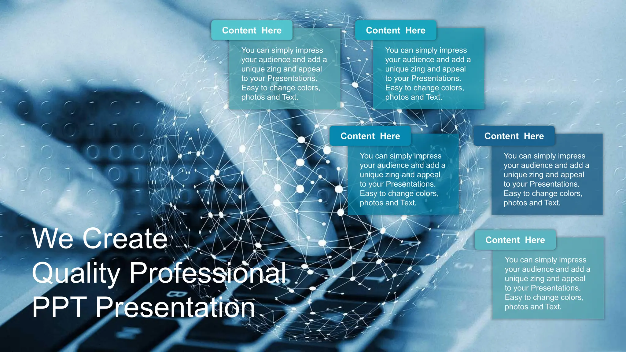 Content Here
You can simply impress
your audience and add a
unique zing and appeal
to your Presentations.
Easy to change colors,
photos and Text.
Content Here
You can simply impress
your audience and add a
unique zing and appeal
to your Presentations.
Easy to change colors,
photos and Text.
Content Here
You can simply impress
your audience and add a
unique zing and appeal
to your Presentations.
Easy to change colors,
photos and Text.
Content Here
You can simply impress
your audience and add a
unique zing and appeal
to your Presentations.
Easy to change colors,
photos and Text.
Content Here
You can simply impress
your audience and add a
unique zing and appeal
to your Presentations.
Easy to change colors,
photos and Text.
We Create
Quality Professional
PPT Presentation
 