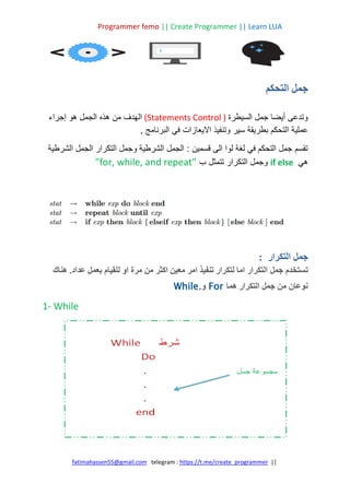 Programmer femo || Create Programmer || Learn LUA
||
https://t.me/create_programmer
telegram :
fatimahassen55@gmail.com
‫التحكم‬ ‫جمل‬
‫السيطرة‬ ‫جمل‬ ‫أيضا‬ ‫وتدعى‬
(Statements Control )
‫إجراء‬ ‫هو‬ ‫الجمل‬ ‫هذه‬ ‫من‬ ‫الهدف‬
‫عم‬
‫ا‬ ‫وتنفيذ‬ ‫سير‬ ‫بطريقة‬ ‫التحكم‬ ‫لية‬
‫ال‬
, ‫البرنامج‬ ‫في‬ ‫يعازات‬
: ‫قسمين‬ ‫الى‬ ‫لوا‬ ‫لغة‬ ‫في‬ ‫التحكم‬ ‫جمل‬ ‫تقسم‬
‫التكرار‬ ‫وجمل‬ ‫الشرطية‬ ‫الجمل‬
‫الشرطية‬ ‫الجمل‬
‫هي‬
if else
‫ب‬ ‫تتمثل‬ ‫التكرار‬ ‫وجمل‬
"for, while, and repeat"
‫التكرار‬ ‫جمل‬
:
‫ت‬
‫جمل‬ ‫ستخدم‬
‫هناك‬ .‫عداد‬ ‫بعمل‬ ‫للقيام‬ ‫او‬ ‫مرة‬ ‫من‬ ‫اكثر‬ ‫معين‬ ‫امر‬ ‫تنفيذ‬ ‫لتكرار‬ ‫اما‬ ‫التكرار‬
‫هما‬ ‫التكرار‬ ‫جمل‬ ‫من‬ ‫نوعان‬
For
‫و‬
.
While
1- While
 