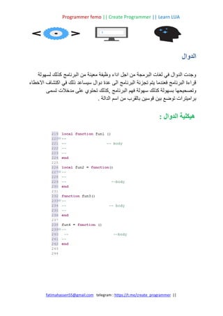 Programmer femo || Create Programmer || Learn LUA
||
https://t.me/create_programmer
telegram :
fatimahassen55@gmail.com
‫الدوال‬
‫لسهولة‬ ‫كذلك‬ ‫البرنامج‬ ‫من‬ ‫معينة‬ ‫وظيفة‬ ‫اداء‬ ‫اجل‬ ‫من‬ ‫البرمجة‬ ‫لغات‬ ‫في‬ ‫الدوال‬ ‫وجدت‬
‫االخطاء‬ ‫اكتشاف‬ ‫في‬ ‫ذلك‬ ‫سيساعد‬ ‫دوال‬ ‫عدة‬ ‫الى‬ ‫البرنامج‬ ‫تجزئة‬ ‫يتم‬ ‫فعندما‬ ‫البرنامج‬ ‫قراءة‬
‫البرنامج‬ ‫فهم‬ ‫سهولة‬ ‫كذلك‬ ‫بسهولة‬ ‫وتصحيحها‬
‫تسمى‬ ‫مدخالت‬ ‫على‬ ‫تحتوي‬ ‫كذلك‬,
. ‫الدالة‬ ‫اسم‬ ‫من‬ ‫بالقرب‬ ‫قوسين‬ ‫بين‬ ‫توضع‬ ‫براميترات‬
: ‫الدوال‬ ‫هيكلية‬
 