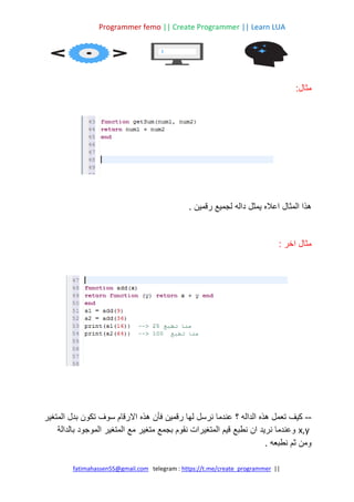 Programmer femo || Create Programmer || Learn LUA
||
https://t.me/create_programmer
telegram :
fatimahassen55@gmail.com
:‫مثال‬
‫رقمين‬ ‫لجميع‬ ‫داله‬ ‫يمثل‬ ‫اعاله‬ ‫المثال‬ ‫هذا‬
.
: ‫اخر‬ ‫مثال‬
--
‫؟‬ ‫الداله‬ ‫هذه‬ ‫تعمل‬ ‫كيف‬
‫المتغير‬ ‫بدل‬ ‫تكون‬ ‫سوف‬ ‫االرقام‬ ‫هذه‬ ‫فأن‬ ‫رقمين‬ ‫لها‬ ‫نرسل‬ ‫عندما‬
x,y
‫بالدالة‬ ‫الموجود‬ ‫المتغير‬ ‫مع‬ ‫متغير‬ ‫بجمع‬ ‫نقوم‬ ‫المتغيرات‬ ‫قيم‬ ‫نطبع‬ ‫ان‬ ‫نريد‬ ‫وعندما‬
‫نطبعه‬ ‫ثم‬ ‫ومن‬
.
 
