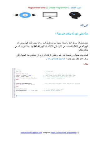 Programmer femo || Create Programmer || Learn LUA
||
https://t.me/create_programmer
telegram :
fatimahassen55@gmail.com
‫الوراثه‬
‫؟‬ ‫البرمجة‬ ‫بلغات‬ ‫الوراثه‬ ‫تعني‬ ‫ماذا‬
‫ان‬ ‫يعني‬ ‫فهذه‬ ‫والديه‬ ‫من‬ ‫وراثه‬ ‫انها‬ ‫نقول‬ ‫سوف‬ ‫معينة‬ ‫صفة‬ ‫ما‬ ‫احد‬ ‫ورث‬ ‫اذا‬ ‫نعلم‬ ‫نحن‬
‫من‬ ‫الصفات‬ ‫انتقال‬ ‫هي‬ ‫الوراثه‬
‫من‬ ‫لك‬ ‫نقربها‬ ‫دعنا‬ ‫لوا‬ ‫بلغة‬ ‫الوراثة‬ ‫اما‬ ,‫االبناء‬ ‫الى‬ ‫االباء‬
: ‫مثال‬ ‫خالل‬
‫لكن‬ ‫الجدول‬ ‫هذا‬ ‫استخدم‬ ‫ان‬ ‫اريد‬ ‫انا‬ ‫الوقت‬ ‫وبنفس‬ ‫قيم‬ ‫فيه‬ ‫ووضعت‬ ‫جدول‬ ‫ببناء‬ ‫قمت‬
‫جديدة؟‬ ‫بقيم‬ ‫لكن‬ ‫اخر‬ ‫بملف‬
‫الوراثه‬ ‫فائدة‬ ‫نجد‬ ‫هنا‬
.
: ‫مثال‬
 