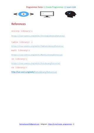 Programmer femo || Create Programmer || Learn LUA
||
https://t.me/create_programmer
telegram :
fatimahassen55@gmail.com
References
string library|:
http://lua-users.org/wiki/StringLibraryTutorial
table library| :
http://lua-users.org/wiki/TableLibraryTutorial
math library|:
http://lua-users.org/wiki/MathLibraryTutorial
io library|:
http://lua-users.org/wiki/IoLibraryTutorial
os library|:
OsLibraryTutorial
users.org/wiki/
-
http://lua
 