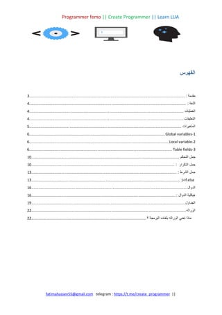 Programmer femo || Create Programmer || Learn LUA
||
https://t.me/create_programmer
telegram :
fatimahassen55@gmail.com
‫الفهرس‬
‫مقدمة‬
:
................................
................................
................................
................................
......
3
‫اللغة‬
:
................................
................................
................................
................................
.......
4
‫العمليات‬
................................
................................
................................
................................
.....
4
‫التعليقات‬
................................
................................
................................
................................
.....
4
‫المتغيرات‬
................................
................................
................................
................................
...
5
Global variables-1
................................
................................
................................
.....................
6
Local variable-2
................................
................................
................................
........................
6
Table fields-3
................................
................................
................................
...........................
6
‫جمل‬
‫التحكم‬
................................
................................
................................
...............................
10
‫جمل‬
‫التكرار‬
:
................................
................................
................................
...........................
10
‫جمل‬
‫الشرط‬
:
................................
................................
................................
.............................
13
If else
-
1
................................
................................
................................
................................
13
‫الدوال‬
................................
................................
................................
................................
......
16
‫هيكلية‬
‫الدوال‬
:
................................
................................
................................
............................
16
‫الجداول‬
................................
................................
................................
................................
....
19
‫الوراثه‬
................................
................................
................................
................................
.....
22
‫ماذا‬
‫تعني‬
‫الوراثه‬
‫بلغات‬
‫البرمجة‬
‫؟‬
................................
................................
................................
...
22
 